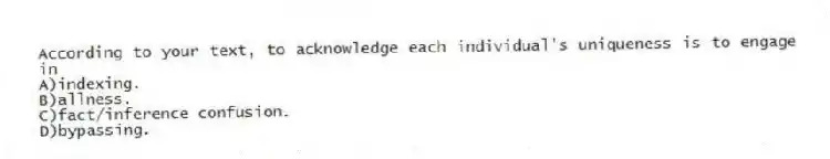According to your text, to acknowledge each individual's uniqueness is to engage in
A)indexing.
B)allness.
C)fact/inference confusion.
D)bypassing.