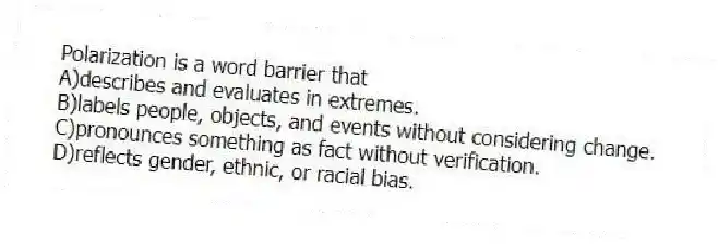 Polarization is a word barrier that
A)describes and evaluates in extremes.
B)labels people, objects, and events without considering change.
C)pronounces something as fact without verification.
D)reflects gender, ethnic, or racial bias.