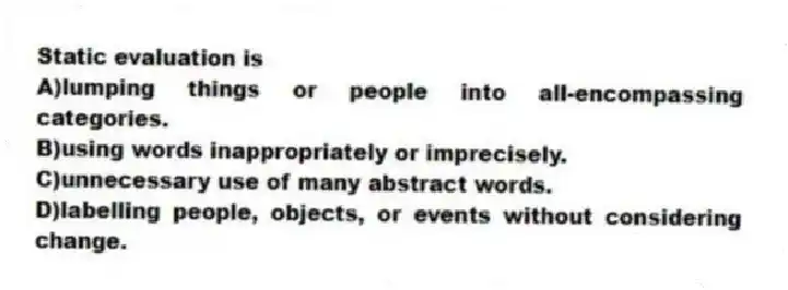 Static evaluation is
A)lumping things or people into all-encompassing categories.
B)using words inappropriately or imprecisely.
C)unnecessary use of many abstract words.
D)labelling people, objects, or events without considering change.