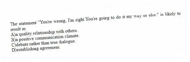 The statement "You're wrong, I'm right.You're going to do it my way or else." is likely to result in
A)a quality relationship with others.
B)a positive communication climate.
C)debate rather than true dialogue.
D)establishing agreement.