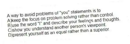 A way to avoid problems of "you" statements is to
A)keep the focus on problem solving rather than control.
B)use the word "I" and describe your feelings and thoughts.
C)show you understand another person's viewpoint.
D)present yourself as an equal rather than a superior.