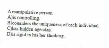 A manipulative person
A)is controlling.
B)considers the uniqueness of each individual.
C)has hidden agendas.
D)is rigid in his/her thinking.