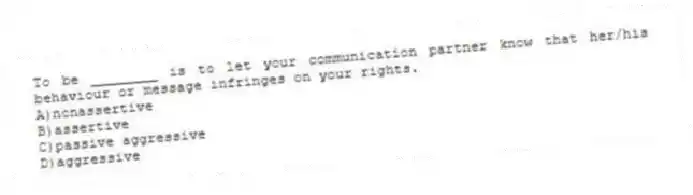 To be ________ is to let your communication partner know that her/his behaviour or message infringes on your rights.
A)nonassertive
B)assertive
C)passive aggressive
D)aggressive