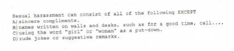 Sexual harassment can consist of all of the following EXCEPT
A)sincere compliments.
B)names written on walls and desks, such as for a good time, call....
C)using the word "girl" or "woman" as a put-down.
D)rude jokes or suggestive remarks.