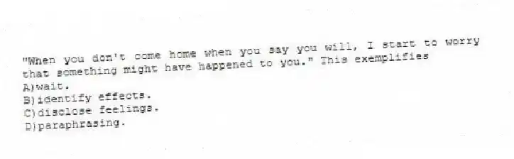 "When you don't come home when you say you will, I start to worry that something might have happened to you." This exemplifies
A)wait.
B)identify effects.
C)disclose feelings.
D)paraphrasing.