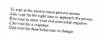 To wait in the assertiveness process means
A)to wait for the right time to approach the person.
B)to wait to show your real nonverbal response.
C)to wait for a response.
D)to wait for their behaviour to change.