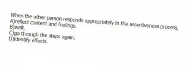 When the other person responds appropriately in the assertiveness process,
A)reflect content and feelings.
B)wait.
C)go through the steps again.
D)identify effects.