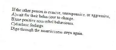 If the other person is evasive, unresponsive, or aggressive,
A)wait for their behaviour to change.
B)use positive nonverbal behaviours.
C)disclose feelings.
D)go through the assertiveness steps again.