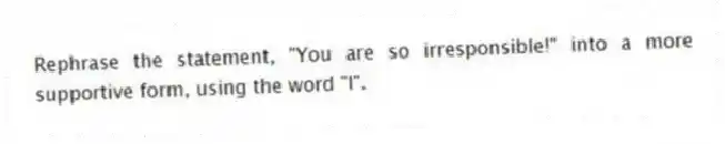 Rephrase the statement, "You are so irresponsible!" into a more supportive form, using the word "I".