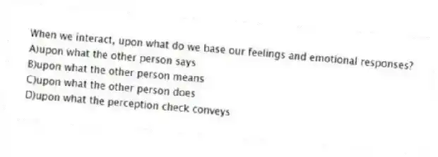 When we interact, upon what do we base our feelings and emotional responses?
A)upon what the other person says
B)upon what the other person means
C)upon what the other person does
D)upon what the perception check conveys