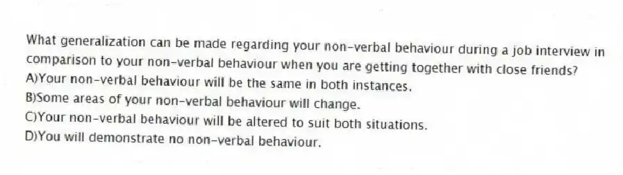 What generalization can be made regarding your non-verbal behaviour during a job interview in comparison to your non-verbal behaviour when you are getting together with close friends?
A)Your non-verbal behaviour will be the same in both instances.
B)Some areas of your non-verbal behaviour will change.
C)Your non-verbal behaviour will be altered to suit both situations.
D)You will demonstrate no non-verbal behaviour.
