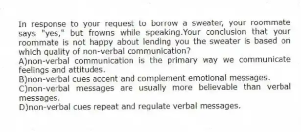 In response to your request to borrow a sweater, your roommate says "yes," but frowns while speaking.Your conclusion that your roommate is not happy about lending you the sweater is based on which quality of non-verbal communication?
A)non-verbal communication is the primary way we communicate feelings and attitudes.
B)non-verbal cues accent and complement emotional messages.
C)non-verbal messages are usually more believable than verbal messages.
D)non-verbal cues repeat and regulate verbal messages.