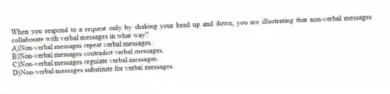 When you respond to a request only by shaking your head up and down, you are illustrating that non-verbal messages collaborate with verbal messages in what way?
A)Non-verbal messages repeat verbal messages.
B)Non-verbal messages contradict verbal messages.
C)Non-verbal messages regulate verbal messages.
D)Non-verbal messages substitute for verbal messages.