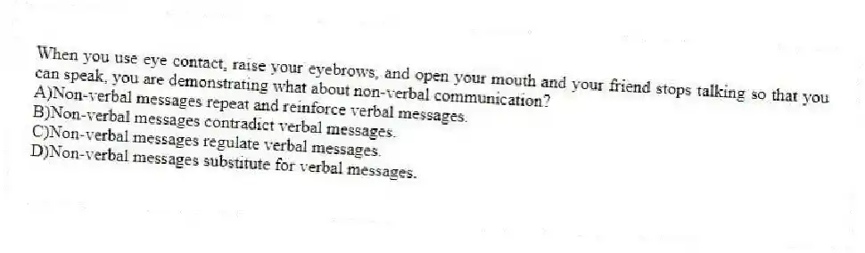 When you use eye contact, raise your eyebrows, and open your mouth and your friend stops talking so that you can speak, you are demonstrating what about non-verbal communication?
A)Non-verbal messages repeat and reinforce verbal messages.
B)Non-verbal messages contradict verbal messages.
C)Non-verbal messages regulate verbal messages.
D)Non-verbal messages substitute for verbal messages.