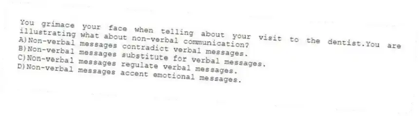 You grimace your face when telling about your visit to the dentist.You are illustrating what about non-verbal communication?
A)Non-verbal messages contradict verbal messages.
B)Non-verbal messages substitute for verbal messages.
C)Non-verbal messages regulate verbal messages.
D)Non-verbal messages accent emotional messages.