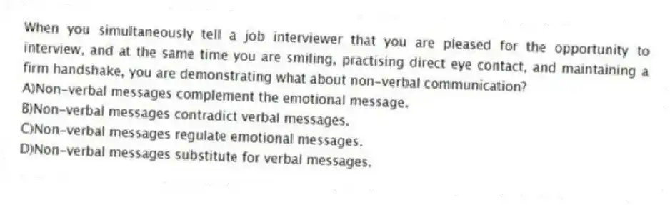 When you simultaneously tell a job interviewer that you are pleased for the opportunity to interview, and at the same time you are smiling, practising direct eye contact, and maintaining a firm handshake, you are demonstrating what about non-verbal communication?
A)Non-verbal messages complement the emotional message.
B)Non-verbal messages contradict verbal messages.
C)Non-verbal messages regulate emotional messages.
D)Non-verbal messages substitute for verbal messages.