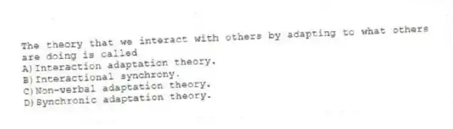 The theory that we interact with others by adapting to what others are doing is called
A)Interaction adaptation theory.
B)Interactional synchrony.
C)Non-verbal adaptation theory.
D)Synchronic adaptation theory.