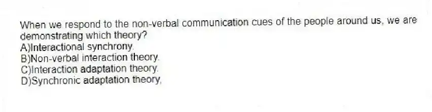 When we respond to the non-verbal communication cues of the people around us, we are demonstrating which theory?
A)Interactional synchrony.
B)Non-verbal interaction theory.
C)Interaction adaptation theory.
D)Synchronic adaptation theory,