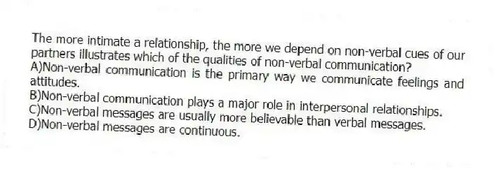 The more intimate a relationship, the more we depend on non-verbal cues of our partners illustrates which of the qualities of non-verbal communication?
A)Non-verbal communication is the primary way we communicate feelings and attitudes.
B)Non-verbal communication plays a major role in interpersonal relationships.
C)Non-verbal messages are usually more believable than verbal messages.
D)Non-verbal messages are continuous.