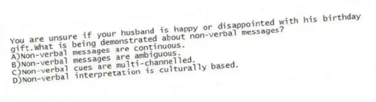 You are unsure if your husband is happy or disappointed with his birthday gift.What is being demonstrated about non-verbal messages?
A)Non-verbal messages are continuous.
B)Non-verbal messages are ambiguous.
C)Non-verbal cues are multi-channelled.
D)Non-verbal interpretation is culturally based.
