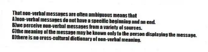That non-verbal messages are often ambiguous means that
A)non-verbal messages do not have a specific beginning and an end.
B)we perceive non-verbal messages from a variety of sources.
C)the meaning of the message may be known only to the person displaying the message.
D)there is no cross-cultural dictionary of non-verbal meaning.