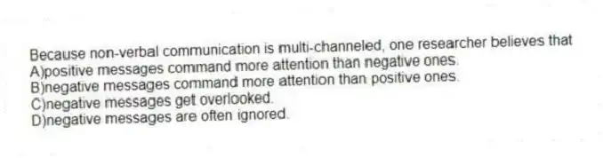 Because non-verbal communication is multi-channeled, one researcher believes that
A)positive messages command more attention than negative ones.
B)negative messages command more attention than positive ones.
C)negative messages get overlooked.
D)negative messages are often ignored.