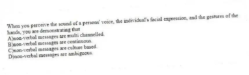 When you perceive the sound of a persons' voice, the individual's facial expression, and the gestures of the hands, you are demonstrating that
A)non-verbal messages are multi channelled.
B)non-verbal messages are continuous.
C)non-verbal messages are culture based.
D)non-verbal messages are ambiguous.