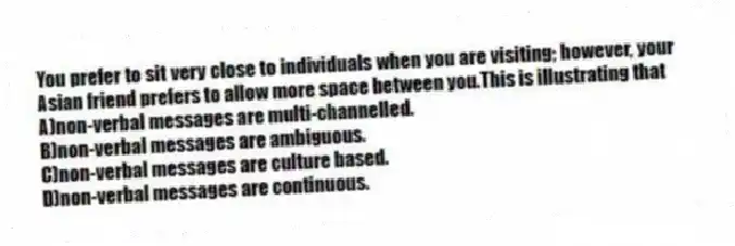 You prefer to sit very close to individuals when you are visiting; however, your Asian friend prefers to allow more space between you.This is illustrating that
A)non-verbal messages are multi-channelled.
B)non-verbal messages are ambiguous.
C)non-verbal messages are culture based.
D)non-verbal messages are continuous.