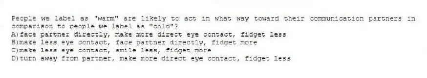 People we label as "warm" are likely to act in what way toward their communication partners in comparison to people we label as "cold"?
A)face partner directly, make more direct eye contact, fidget less
B)make less eye contact, face partner directly, fidget more
C)make less eye contact, smile less, fidget more
D)turn away from partner, make more direct eye contact, fidget less