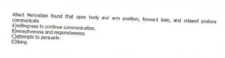 Albert Mehrabian found that open body and arm position, forward lean, and relaxed posture communicate
A)willingness to continue communication.
B)receptiveness and responsiveness.
C)attempts to persuade.
D)liking.