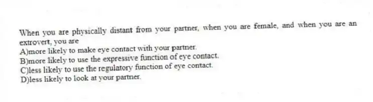 When you are physically distant from your partner, when you are female, and when you are an extrovert, you are
A)more likely to make eye contact with your partner.
B)more likely to use the expressive function of eye contact.
C)less likely to use the regulatory function of eye contact.
D)less likely to look at your partner.