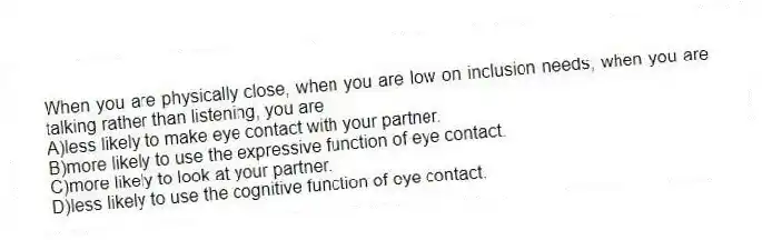 When you are physically close, when you are low on inclusion needs, when you are talking rather than listening, you are
A)less likely to make eye contact with your partner.
B)more likely to use the expressive function of eye contact.
C)more likely to look at your partner.
D)less likely to use the cognitive function of eye contact.