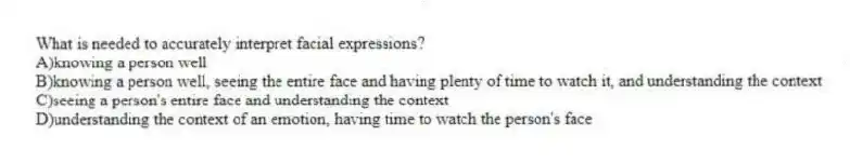 What is needed to accurately interpret facial expressions?
A)knowing a person well
B)knowing a person well, seeing the entire face and having plenty of time to watch it, and understanding the context
C)seeing a person's entire face and understanding the context
D)understanding the context of an emotion, having time to watch the person's face