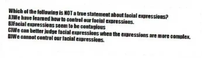 Which of the following is NOT a true statement about facial expressions?
A)We have learned how to control our facial expressions.
B)Facial expressions seem to be contagious
C)We can better judge facial expressions when the expressions are more complex.
D)We cannot control our facial expressions.