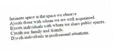 Intimate space is the space we observe
A)with those with whom we are well acquainted.
B)with individuals with whom we share public spaces.
C)with our family and friends.
D)with individuals in professional situations.