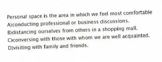 Personal space is the area in which we feel most comfortable
A)conducting professional or business discussions.
B)distancing ourselves from others in a shopping mall.
C)conversing with those with whom we are well acquainted.
D)visiting with family and friends.