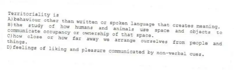 Territoriality is
A)behaviour other than written or spoken language that creates meaning.
B)the study of how humans and animals use space and objects to communicate occupancy or ownership of that space.
C)how close or how far away we arrange ourselves from people and things.
D)feelings of liking and pleasure communicated by non-verbal cues.