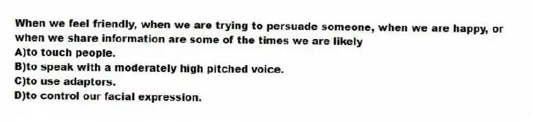 When we feel friendly, when we are trying to persuade someone, when we are happy, or when we share information are some of the times we are likely
A)to touch people.
B)to speak with a moderately high pitched voice.
C)to use adaptors.
D)to control our facial expression.