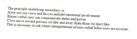 The principle underlying immediacy is
A)we use our voice and face to indicate emotional involvement.
B)non-verbal cues can communicate status and power.
C)we move toward persons we like and away from those we don't like.
D)it is necessary to ask where interpretations of non-verbal behaviours are accurate.