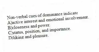 Non-verbal cues of dominance indicate
A)active interest and emotional involvement.
B)closeness and power.
C)status, position, and importance.
D)liking and pleasure.