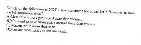 Which of the following is NOT a true statement about gender differences in non-verbal communication?
A)Men have a more prolonged gaze than women.
B)Men tend to have more space around them than women.
C)Women smile more than men.
D)Men are more likely to initiate touch.