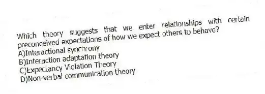Which theory suggests that we enter relationships with certain preconceived expectations of how we expect others to behave?
A)Interactional synchrony
B)Interaction adaptation theory
C)Expectancy Violation Theory
D)Non-verbal communication theory