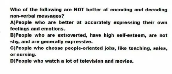 Who of the following are NOT better at encoding and decoding non-verbal messages?
A)People who are better at accurately expressing their own feelings and emotions.
B)People who are extroverted, have high self-esteem, are not shy, and are generally expressive.
C)People who choose people-oriented jobs, like teaching, sales, or nursing.
D)People who watch a lot of television and movies.