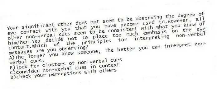Your significant other does not seem to be observing the degree of eye contact with you that you have become used to.However, all other non-verbal cues seem to be consistent with what you know of him/her.You decide not to place too much emphasis on the eye contact.Which of the principles for interpreting non-verbal messages are you observing?
A)The longer you know someone, the better you can interpret non-verbal cues.
B)look for clusters of non-verbal cues
C)consider non-verbal cues in context
D)check your perceptions with others