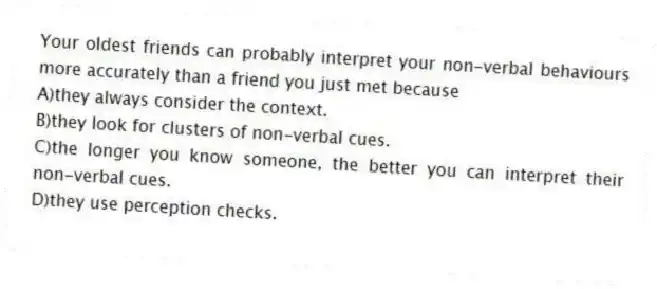 Your oldest friends can probably interpret your non-verbal behaviours more accurately than a friend you just met because
A)they always consider the context.
B)they look for clusters of non-verbal cues.
C)the longer you know someone, the better you can interpret their non-verbal cues.
D)they use perception checks.