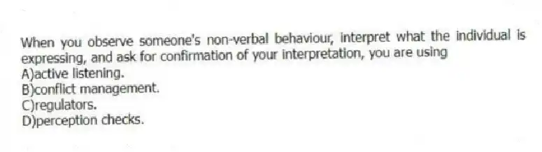 When you observe someone's non-verbal behaviour, interpret what the individual is expressing, and ask for confirmation of your interpretation, you are using
A)active listening.
B)conflict management.
C)regulators.
D)perception checks.