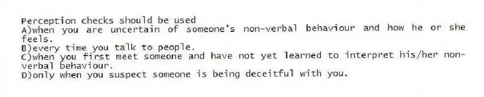 Perception checks should be used
A)when you are uncertain of someone's non-verbal behaviour and how he or she feels.
B)every time you talk to people.
C)when you first meet someone and have not yet learned to interpret his/her non-verbal behaviour.
D)only when you suspect someone is being deceitful with you.
