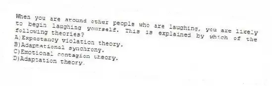 When you are around other people who are laughing, you are likely to begin laughing yourself. This is explained by which of the following theories?
A)Expectancy violation theory.
B)Adaptational synchrony.
C)Emotional contagion theory.
D)Adaptation theory.