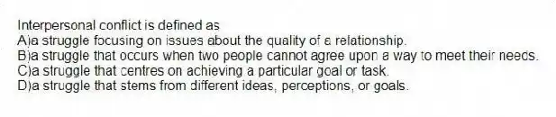 Interpersonal conflict is defined as
A)a struggle focusing on issues about the quality of a relationship.
B)a struggle that occurs when two people cannot agree upon a way to meet their needs.
C)a struggle that centres on achieving a particular goal or task.
D)a struggle that stems from different ideas, perceptions, or goals.