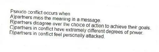 Pseudo conflict occurs when
A)partners miss the meaning in a message.
B)partners disagree over the choice of action to achieve their goals.
C)partners in conflict have extremely different degrees of power.
D)partners in conflict feel personally attacked.